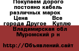 Покупаем дорого постояно кабель различных марок  › Цена ­ 60 000 - Все города Другое » Куплю   . Владимирская обл.,Муромский р-н